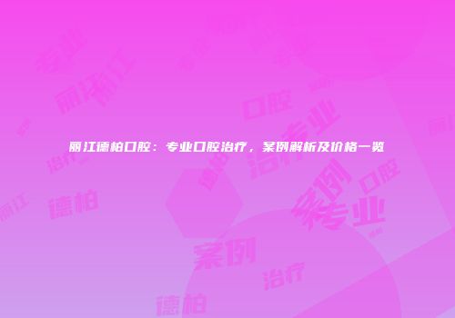 丽江德柏口腔：专业口腔治疗，案例解析及价格一览