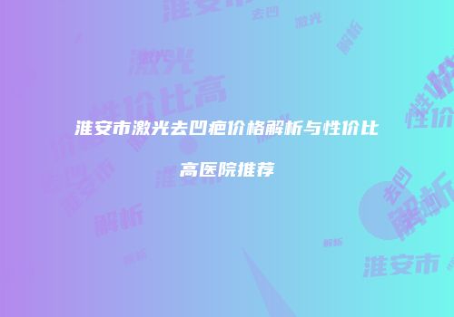 淮安市激光去凹疤价格解析与性价比高医院推荐
