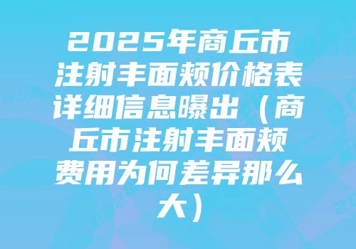 2025年商丘市注射丰面颊价格表详细信息曝出（商丘市注射丰面颊费用为何差异那么大）