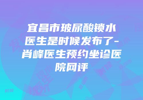 宜昌市玻尿酸锁水医生是时候发布了-肖峰医生预约坐诊医院网评