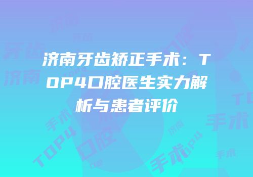 济南牙齿矫正手术：TOP4口腔医生实力解析与患者评价