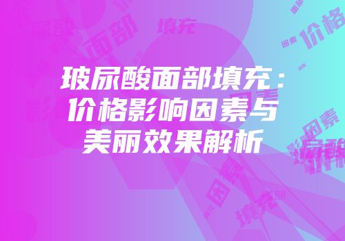 玻尿酸面部填充：价格影响因素与美丽效果解析