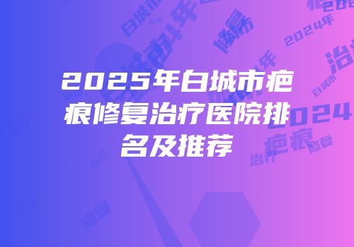 2025年白城市疤痕修复治疗医院排名及推荐