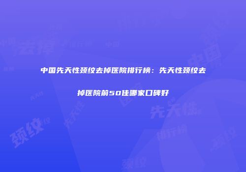 中国先天性颈纹去掉医院排行榜：先天性颈纹去掉医院前50佳哪家口碑好