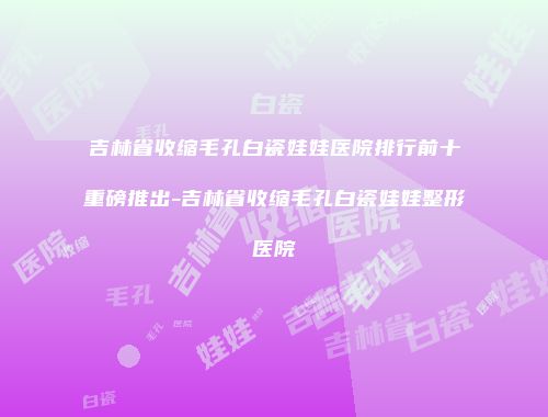 吉林省收缩毛孔白瓷娃娃医院排行前十重磅推出-吉林省收缩毛孔白瓷娃娃整形医院