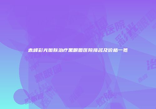 赤峰彩光嫩肤治疗黑眼圈医院排名及价格一览
