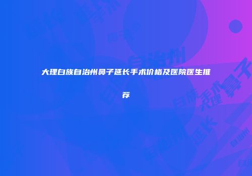 大理白族自治州鼻子延长手术价格及医院医生推荐
