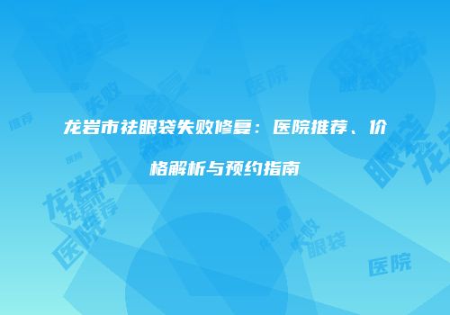 龙岩市祛眼袋失败修复：医院推荐、价格解析与预约指南
