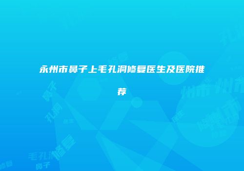 永州市鼻子上毛孔洞修复医生及医院推荐