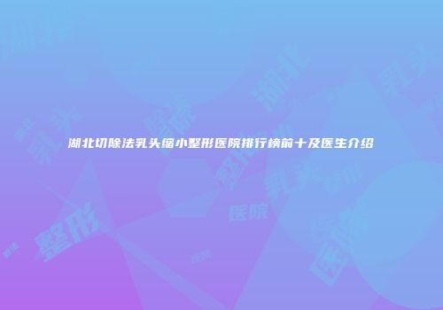 湖北切除法乳头缩小整形医院排行榜前十及医生介绍