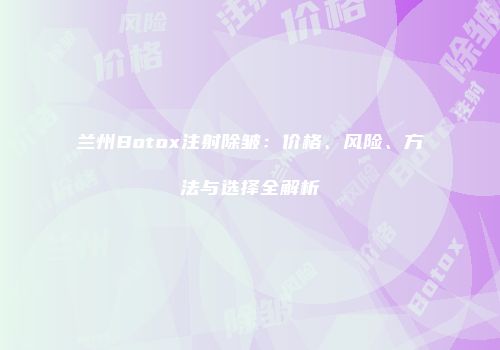 兰州Botox注射除皱：价格、风险、方法与选择全解析