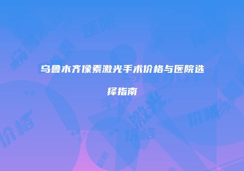乌鲁木齐像素激光手术价格与医院选择指南