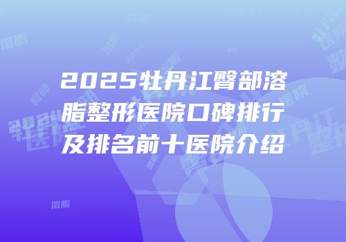 2025牡丹江臀部溶脂整形医院口碑排行及排名前十医院介绍