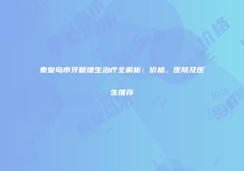 秦皇岛市牙龈增生治疗全解析：价格、医院及医生推荐
