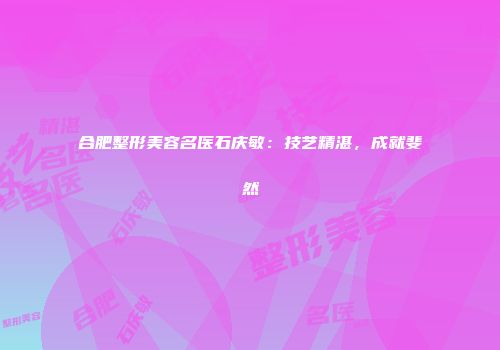 合肥整形美容名医石庆敏：技艺精湛，成就斐然
