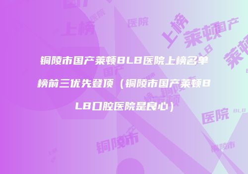 铜陵市国产莱顿BLB医院上榜名单榜前三优先登顶（铜陵市国产莱顿BLB口腔医院是良心）