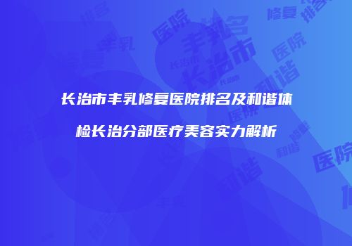 长治市丰乳修复医院排名及和谐体检长治分部医疗美容实力解析
