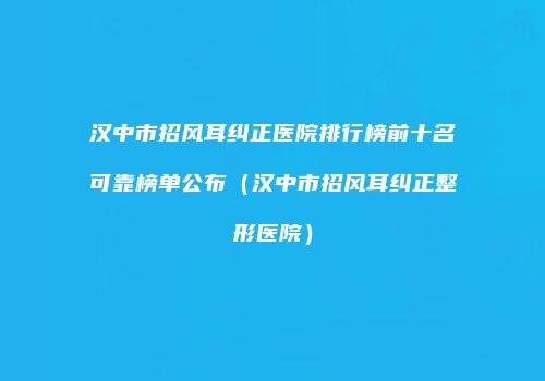 汉中市招风耳纠正医院排行榜前十名可靠榜单公布（汉中市招风耳纠正整形医院）