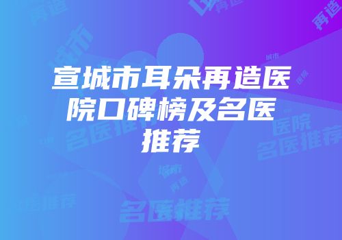 宣城市耳朵再造医院口碑榜及名医推荐