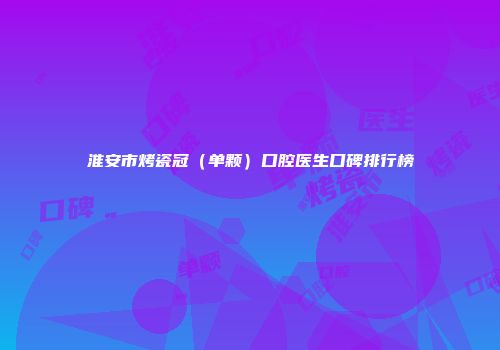 淮安市烤瓷冠（单颗）口腔医生口碑排行榜