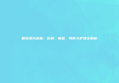眼袋泪沟去除：价格、禁忌、预防与护理全解析