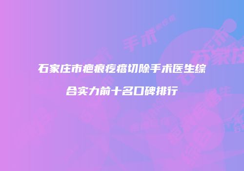 石家庄市疤痕疙瘩切除手术医生综合实力前十名口碑排行