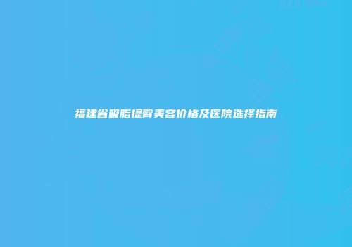 福建省吸脂提臀美容价格及医院选择指南