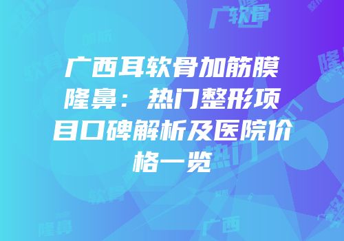 广西耳软骨加筋膜隆鼻：热门整形项目口碑解析及医院价格一览