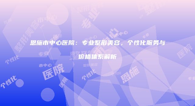 恩施市中心医院：专业整形美容，个性化服务与价格体系解析