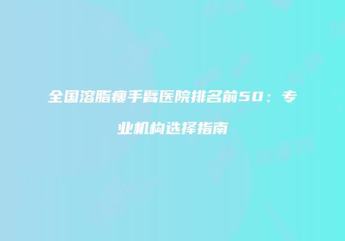 全国溶脂瘦手臂医院排名前50：专业机构选择指南
