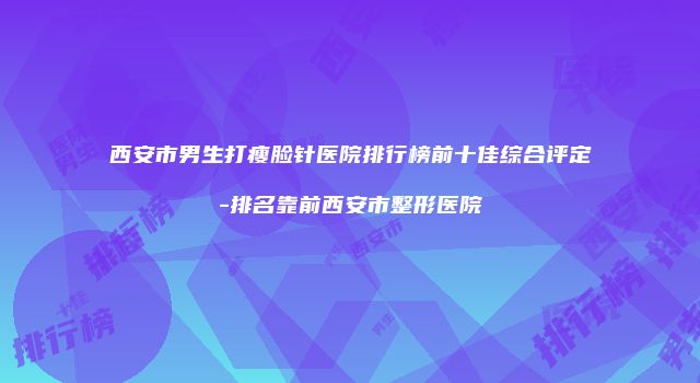 西安市男生打瘦脸针医院排行榜前十佳综合评定-排名靠前西安市整形医院