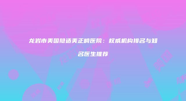龙岩市美国隐适美正畸医院：权威机构排名与知名医生推荐
