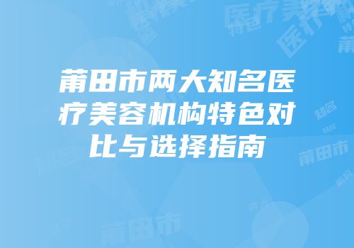 莆田市两大知名医疗美容机构特色对比与选择指南