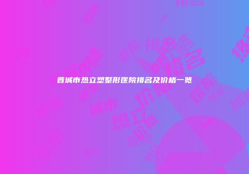 晋城市热立塑整形医院排名及价格一览