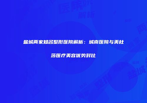 盐城两家知名整形医院解析：城南医院与美杜莎医疗美容优势对比
