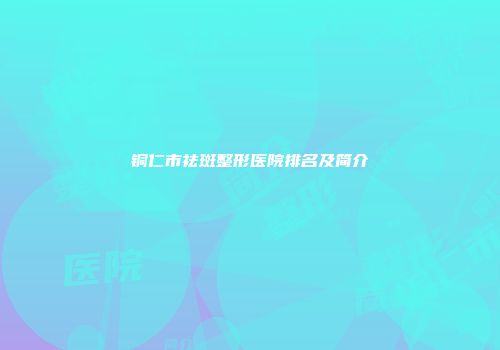 铜仁市祛斑整形医院排名及简介