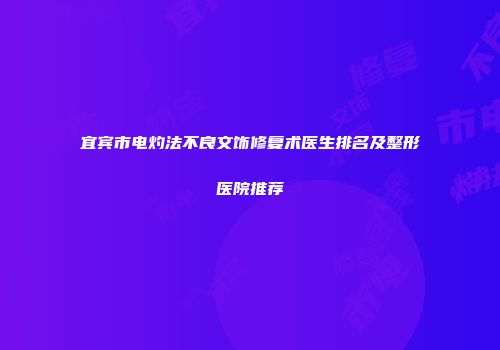 宜宾市电灼法不良文饰修复术医生排名及整形医院推荐