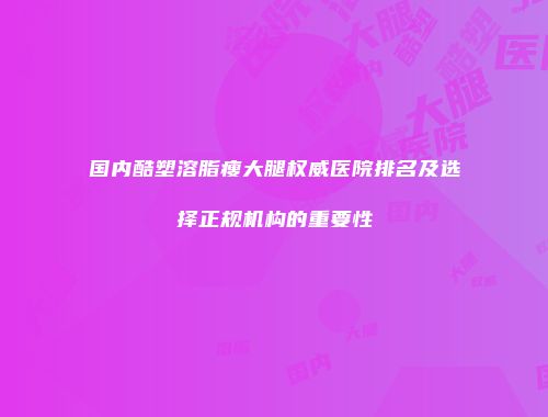 国内酷塑溶脂瘦大腿权威医院排名及选择正规机构的重要性