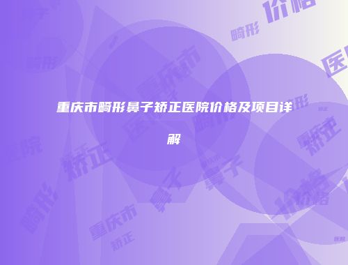 重庆市畸形鼻子矫正医院价格及项目详解