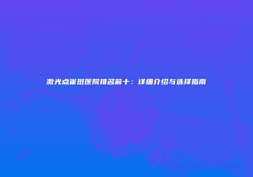 激光点雀斑医院排名前十：详细介绍与选择指南
