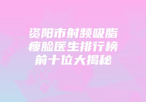 资阳市射频吸脂瘦脸医生排行榜前十位大揭秘