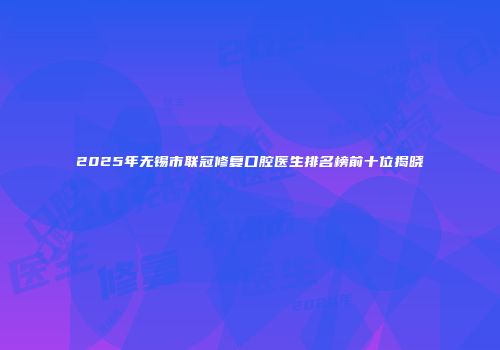 2025年无锡市联冠修复口腔医生排名榜前十位揭晓