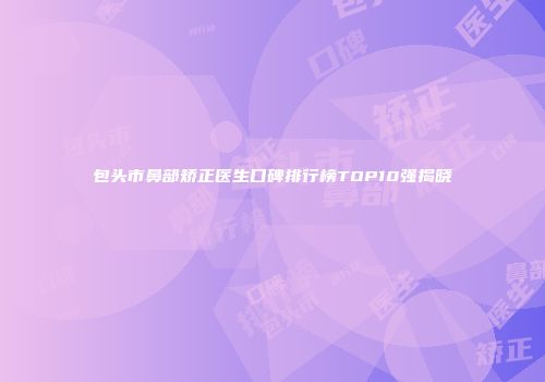 包头市鼻部矫正医生口碑排行榜TOP10强揭晓
