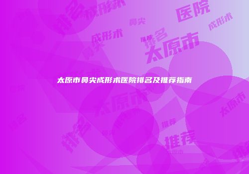 太原市鼻尖成形术医院排名及推荐指南