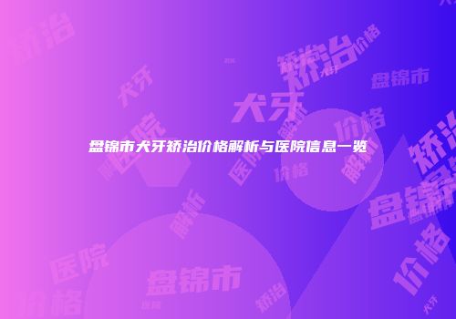 盘锦市犬牙矫治价格解析与医院信息一览