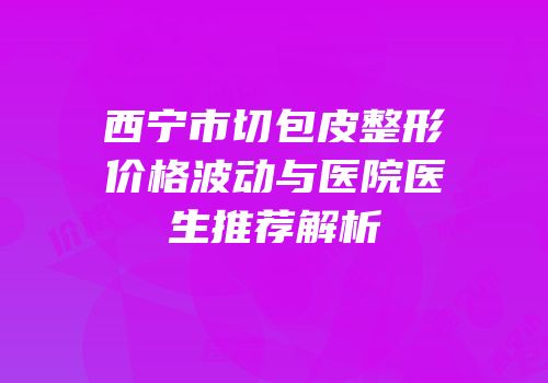 西宁市切包皮整形价格波动与医院医生推荐解析