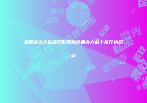 昆明市激光私密紧致医院综合实力前十排行榜揭晓