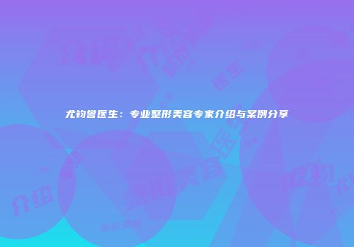 尤钧誉医生：专业整形美容专家介绍与案例分享