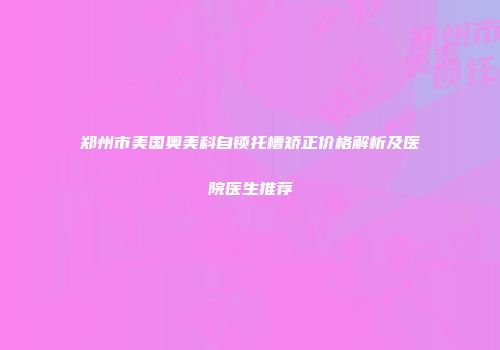郑州市美国奥美科自锁托槽矫正价格解析及医院医生推荐