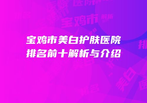 宝鸡市美白护肤医院排名前十解析与介绍